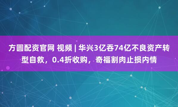 方圆配资官网 视频 | 华兴3亿吞74亿不良资产转型自救，0.4折收购，奇福割肉止损内情