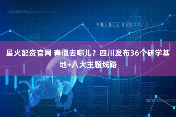 星火配资官网 春假去哪儿？四川发布36个研学基地+八大主题线路