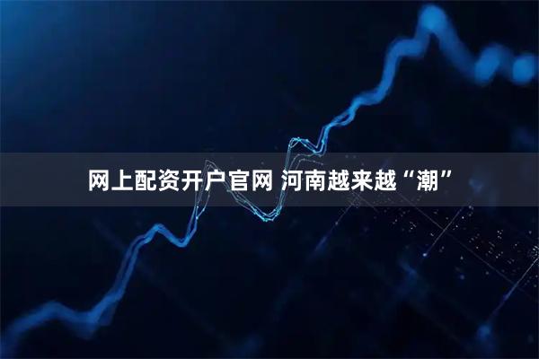 网上配资开户官网 河南越来越“潮”