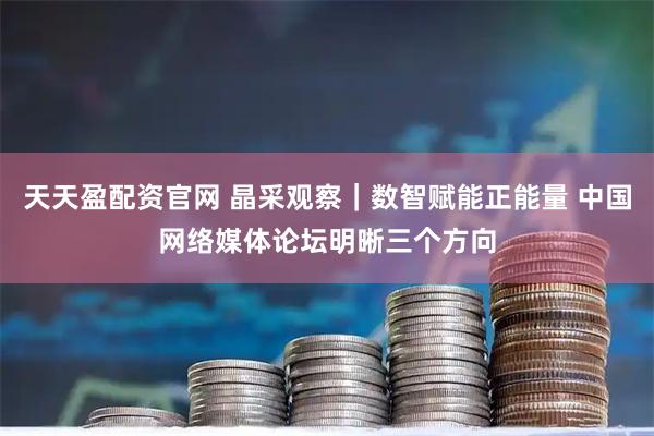 天天盈配资官网 晶采观察|数智赋能正能量 中国网络媒体论坛明晰三个方向