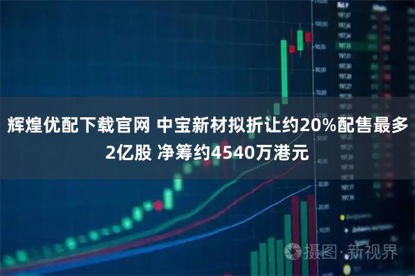 辉煌优配下载官网 中宝新材拟折让约20%配售最多2亿股 净筹约4540万港元