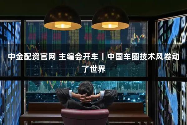 中金配资官网 主编会开车丨中国车圈技术风卷动了世界