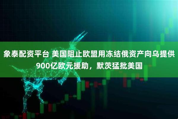 象泰配资平台 美国阻止欧盟用冻结俄资产向乌提供900亿欧元援助，默茨猛批美国