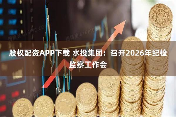 股权配资APP下载 水投集团：召开2026年纪检监察工作会