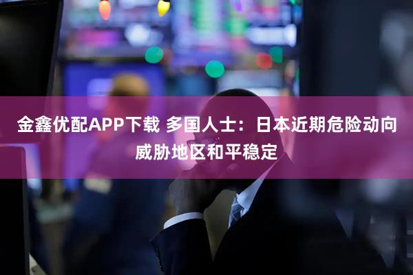 金鑫优配APP下载 多国人士：日本近期危险动向威胁地区和平稳定