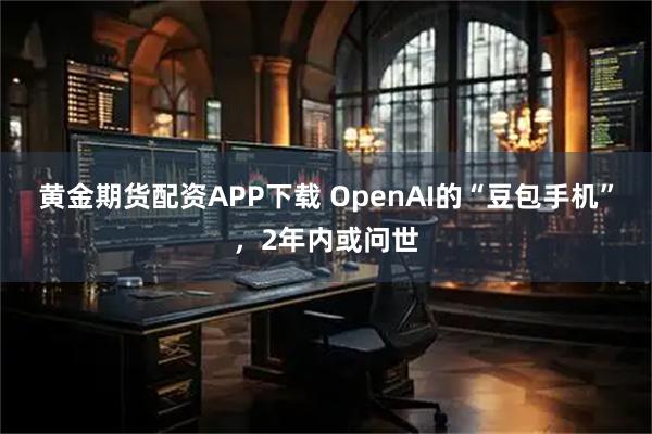 黄金期货配资APP下载 OpenAI的“豆包手机”，2年内或问世