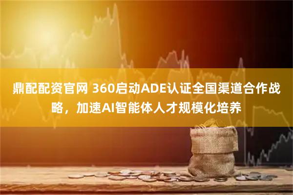 鼎配配资官网 360启动ADE认证全国渠道合作战略，加速AI智能体人才规模化培养