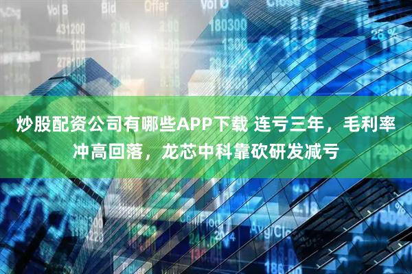 炒股配资公司有哪些APP下载 连亏三年，毛利率冲高回落，龙芯中科靠砍研发减亏