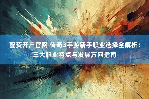 配资开户官网 传奇3手游新手职业选择全解析：三大职业特点与发展方向指南