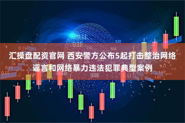 汇操盘配资官网 西安警方公布5起打击整治网络谣言和网络暴力违法犯罪典型案例