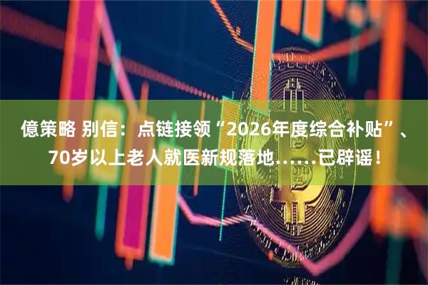 億策略 别信：点链接领“2026年度综合补贴”、70岁以上老人就医新规落地……已辟谣！