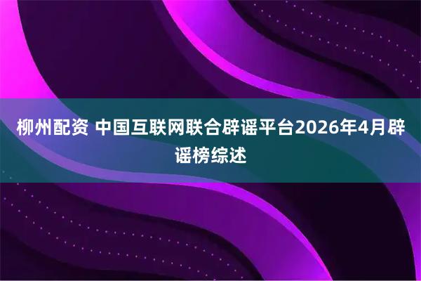 柳州配资 中国互联网联合辟谣平台2026年4月辟谣榜综述