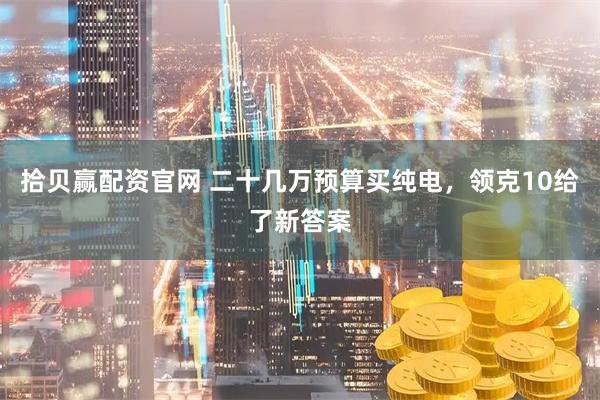 拾贝赢配资官网 二十几万预算买纯电，领克10给了新答案