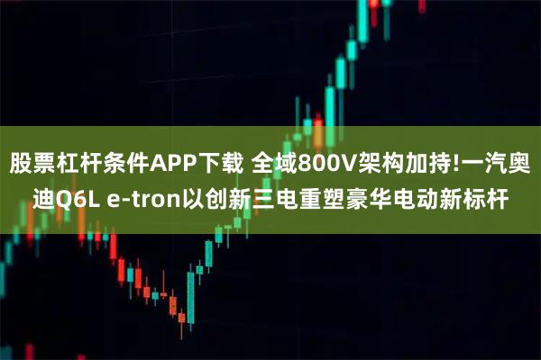 股票杠杆条件APP下载 全域800V架构加持!一汽奥迪Q6L e-tron以创新三电重塑豪华电动新标杆