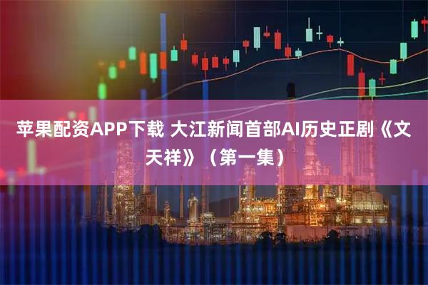 苹果配资APP下载 大江新闻首部AI历史正剧《文天祥》（第一集）