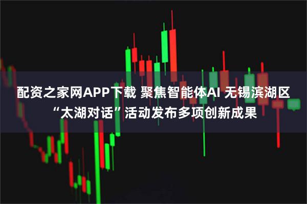 配资之家网APP下载 聚焦智能体AI 无锡滨湖区“太湖对话”活动发布多项创新成果