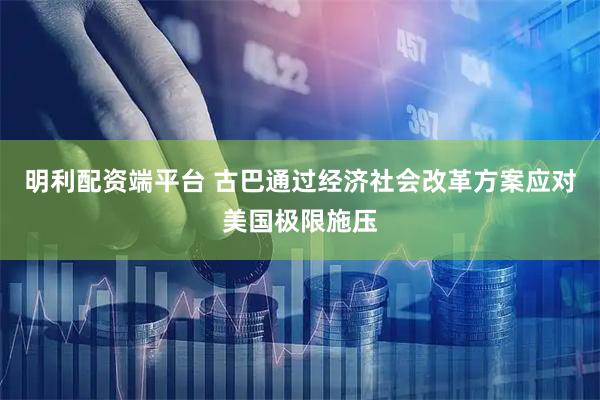 明利配资端平台 古巴通过经济社会改革方案应对美国极限施压