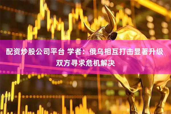 配资炒股公司平台 学者：俄乌相互打击显著升级 双方寻求危机解决