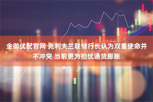 金御优配官网 克利夫兰联储行长认为双重使命并不冲突 当前更为担忧通货膨胀