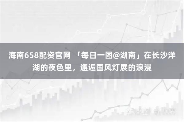 海南658配资官网 「每日一图@湖南」在长沙洋湖的夜色里，邂逅国风灯展的浪漫