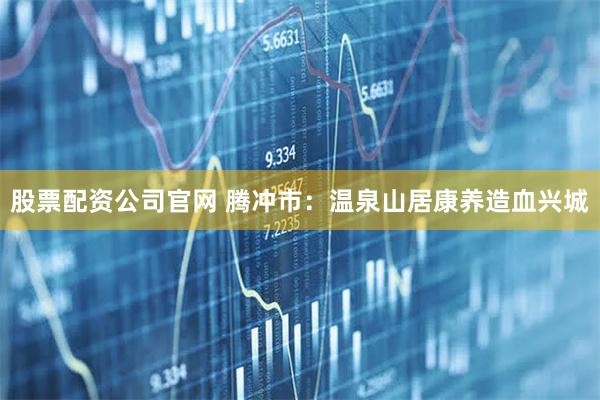 股票配资公司官网 腾冲市：温泉山居康养　造血兴城
