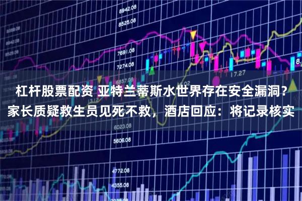杠杆股票配资 亚特兰蒂斯水世界存在安全漏洞？家长质疑救生员见死不救，酒店回应：将记录核实
