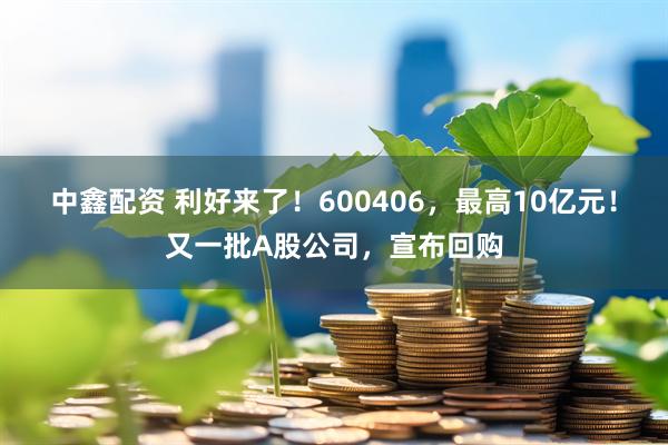 中鑫配资 利好来了！600406，最高10亿元！又一批A股公司，宣布回购