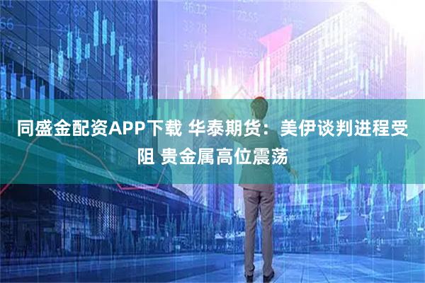 同盛金配资APP下载 华泰期货：美伊谈判进程受阻 贵金属高位震荡