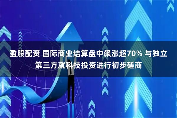 盈股配资 国际商业结算盘中飙涨超70% 与独立第三方就科技投资进行初步磋商