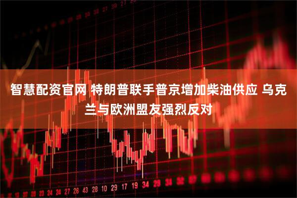 智慧配资官网 特朗普联手普京增加柴油供应 乌克兰与欧洲盟友强烈反对